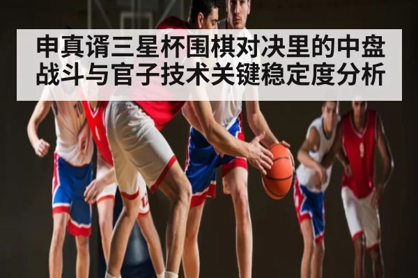 申真谞三星杯围棋对决里的中盘战斗与官子技术关键稳定度分析